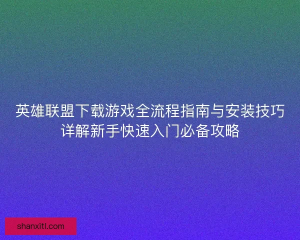 英雄联盟下载游戏全流程指南与安装技巧详解新手快速入门必备攻略