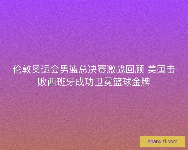 伦敦奥运会男篮总决赛激战回顾 美国击败西班牙成功卫冕篮球金牌