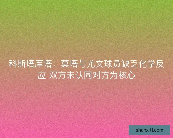 科斯塔库塔：莫塔与尤文球员缺乏化学反应 双方未认同对方为核心