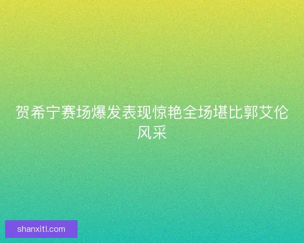 贺希宁赛场爆发表现惊艳全场堪比郭艾伦风采