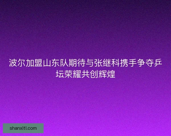 波尔加盟山东队期待与张继科携手争夺乒坛荣耀共创辉煌