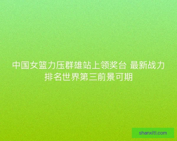 中国女篮力压群雄站上领奖台 最新战力排名世界第三前景可期