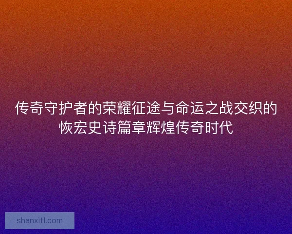 传奇守护者的荣耀征途与命运之战交织的恢宏史诗篇章辉煌传奇时代