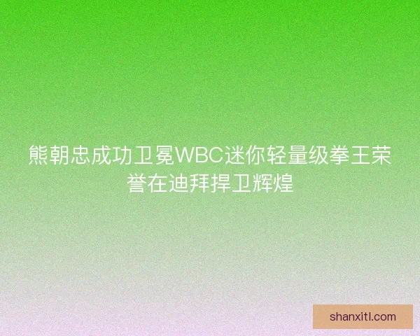 熊朝忠成功卫冕WBC迷你轻量级拳王荣誉在迪拜捍卫辉煌