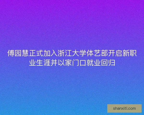 傅园慧正式加入浙江大学体艺部开启新职业生涯并以家门口就业回归