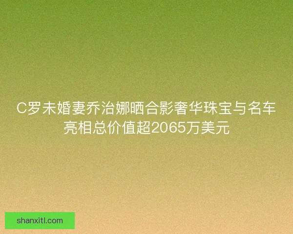 C罗未婚妻乔治娜晒合影奢华珠宝与名车亮相总价值超2065万美元